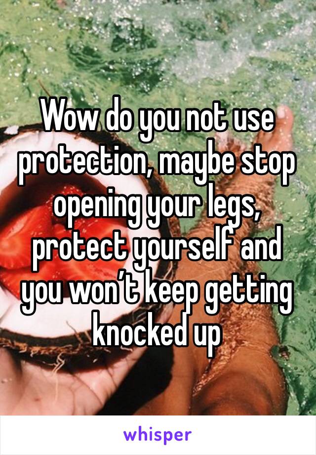 Wow do you not use protection, maybe stop opening your legs, protect yourself and you won’t keep getting knocked up