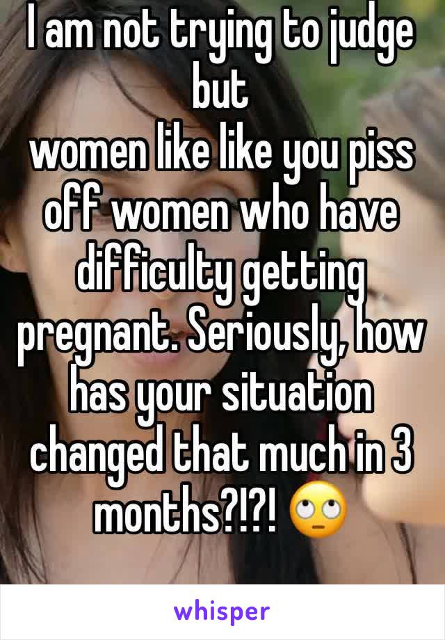 I am not trying to judge but 
women like like you piss off women who have difficulty getting pregnant. Seriously, how has your situation changed that much in 3 months?!?! 🙄