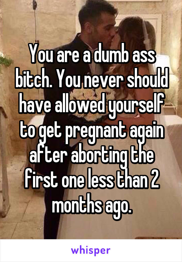 You are a dumb ass bitch. You never should have allowed yourself to get pregnant again after aborting the first one less than 2 months ago.