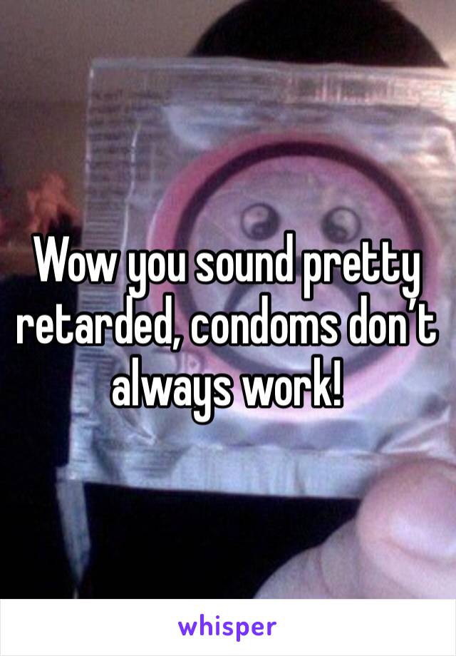 Wow you sound pretty retarded, condoms don’t always work!