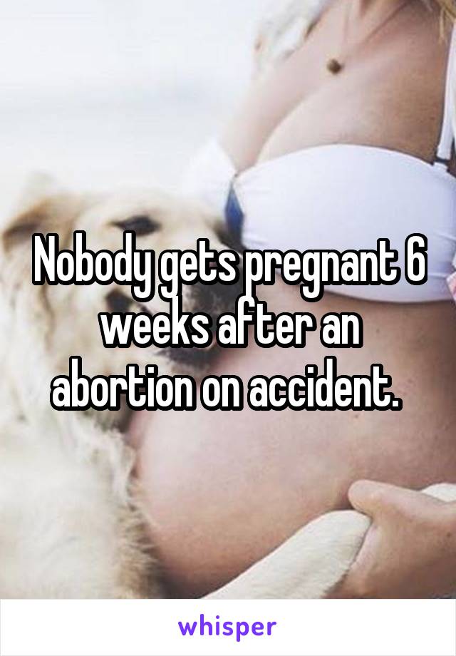 Nobody gets pregnant 6 weeks after an abortion on accident. 