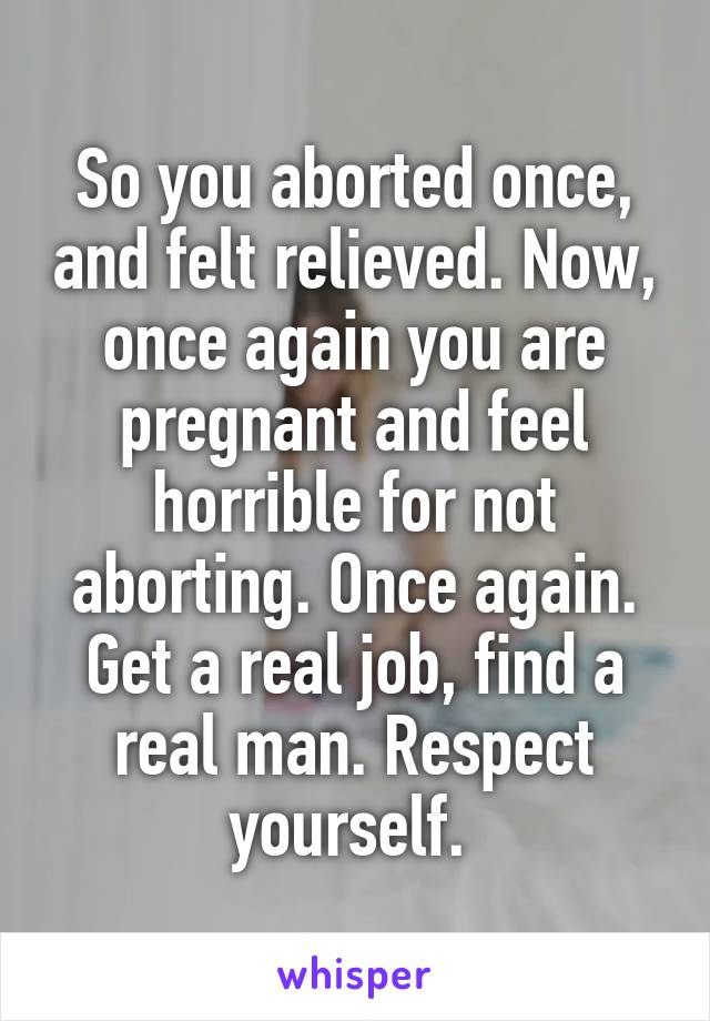 So you aborted once, and felt relieved. Now, once again you are pregnant and feel horrible for not aborting. Once again. Get a real job, find a real man. Respect yourself. 