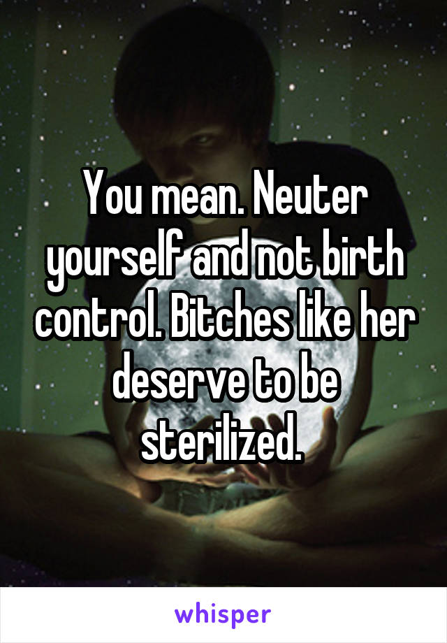 You mean. Neuter yourself and not birth control. Bitches like her deserve to be sterilized. 