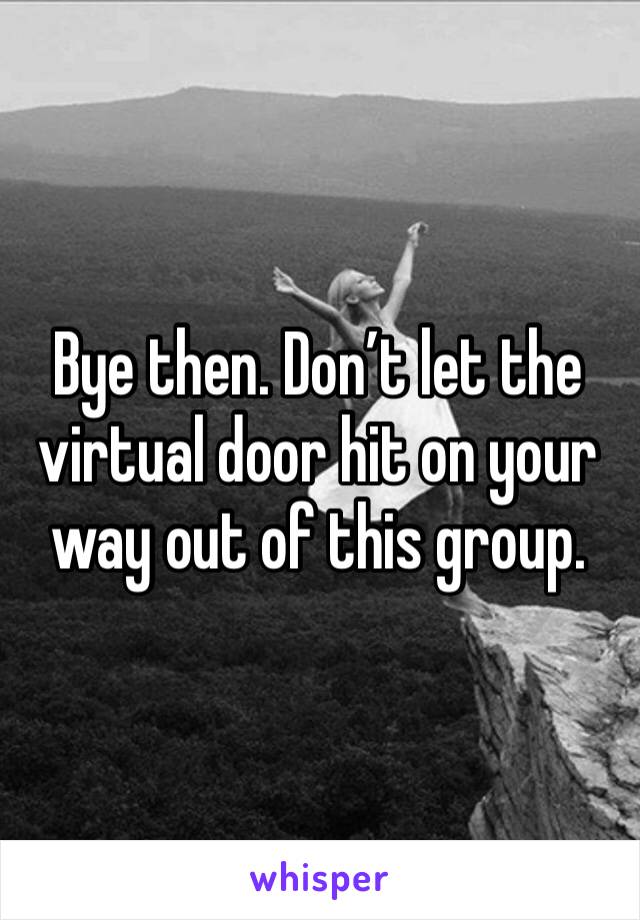 Bye then. Don’t let the virtual door hit on your way out of this group. 