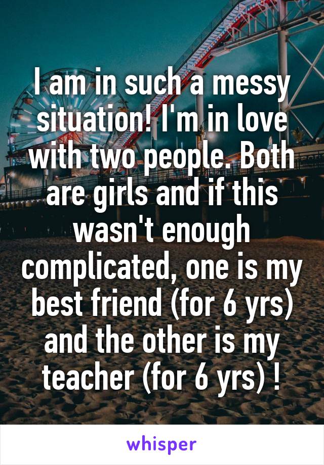 I am in such a messy situation! I'm in love with two people. Both are girls and if this wasn't enough complicated, one is my best friend (for 6 yrs) and the other is my teacher (for 6 yrs) !