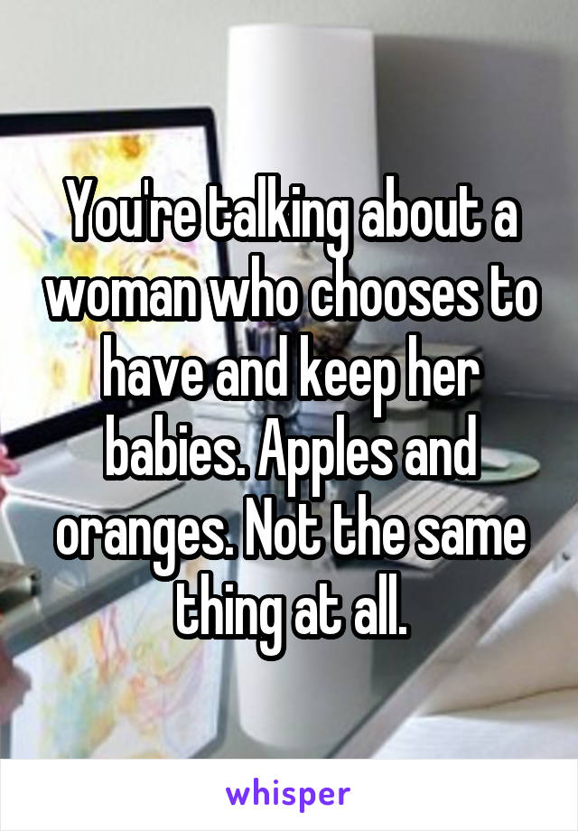 You're talking about a woman who chooses to have and keep her babies. Apples and oranges. Not the same thing at all.