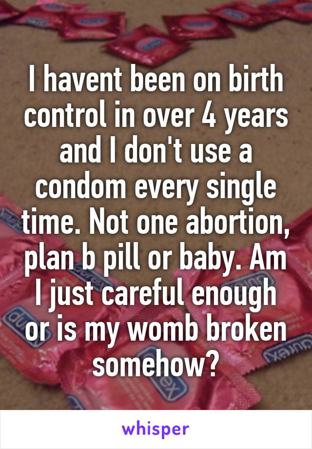 I havent been on birth control in over 4 years and I don't use a condom every single time. Not one abortion, plan b pill or baby. Am I just careful enough or is my womb broken somehow?