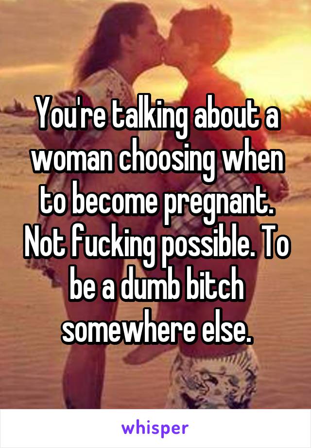 You're talking about a woman choosing when to become pregnant. Not fucking possible. To be a dumb bitch somewhere else.