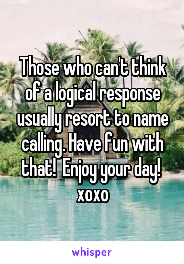 Those who can't think of a logical response usually resort to name calling. Have fun with that!  Enjoy your day!  xoxo