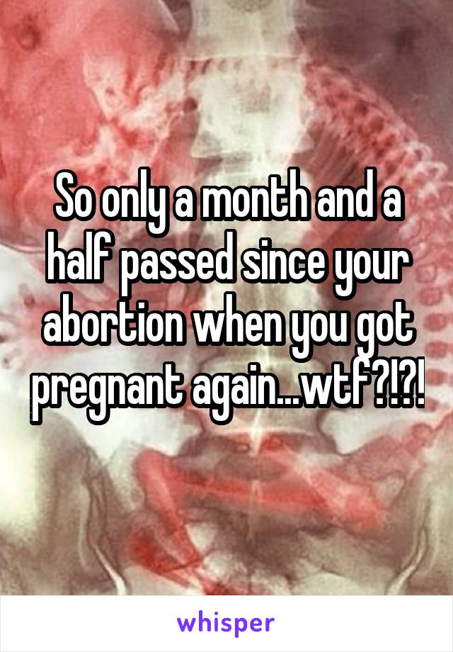 So only a month and a half passed since your abortion when you got pregnant again...wtf?!?! 