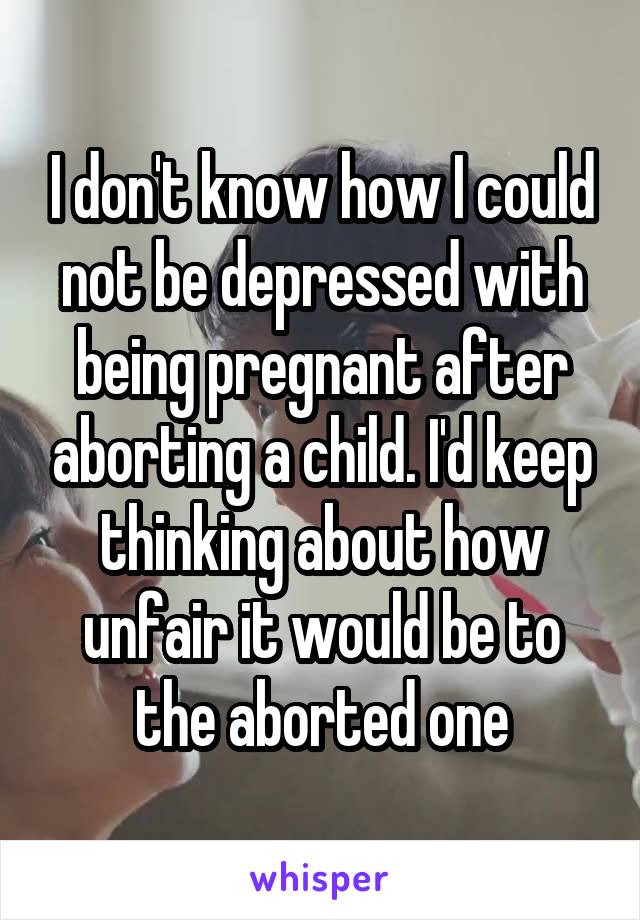 I don't know how I could not be depressed with being pregnant after aborting a child. I'd keep thinking about how unfair it would be to the aborted one