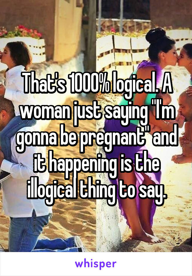 That's 1000% logical. A woman just saying "I'm gonna be pregnant" and it happening is the illogical thing to say.