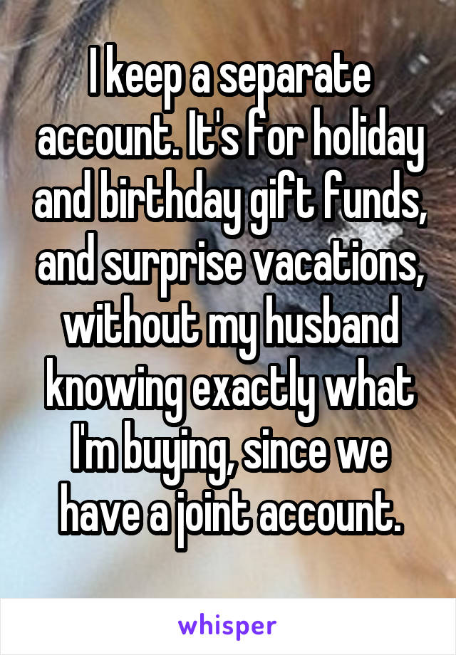 I keep a separate account. It's for holiday and birthday gift funds, and surprise vacations, without my husband knowing exactly what I'm buying, since we have a joint account.
