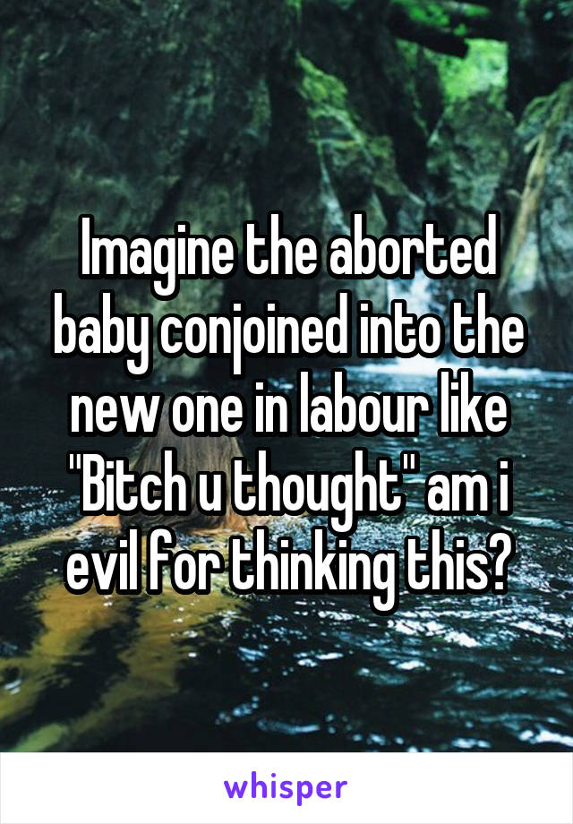 Imagine the aborted baby conjoined into the new one in labour like "Bitch u thought" am i evil for thinking this?