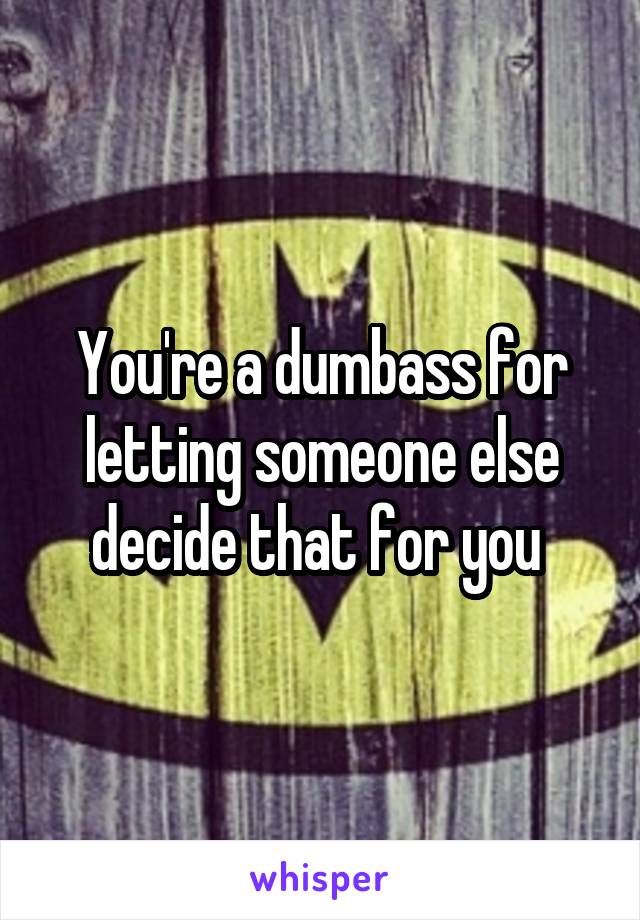 You're a dumbass for letting someone else decide that for you 