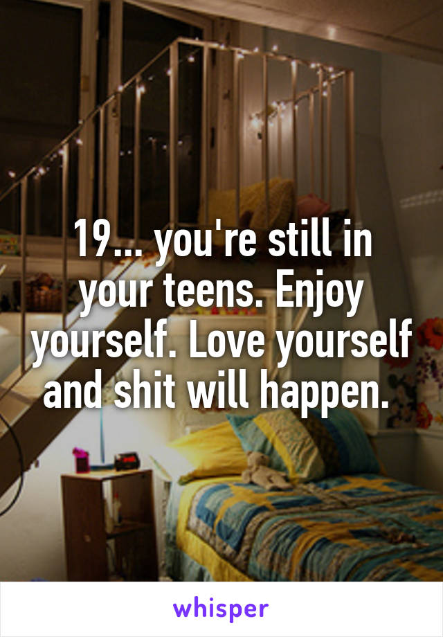 19... you're still in your teens. Enjoy yourself. Love yourself and shit will happen. 