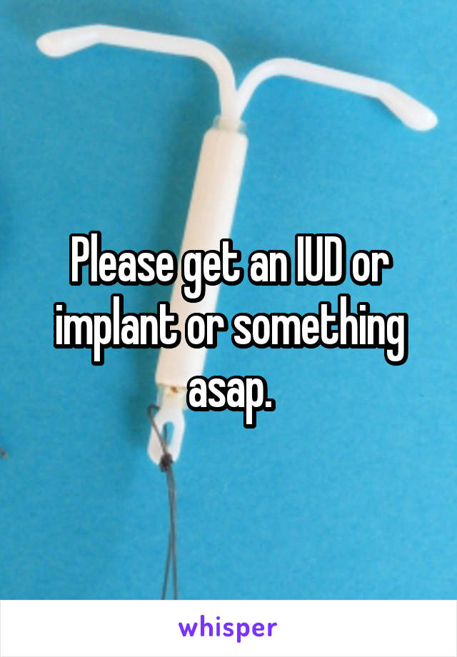 Please get an IUD or implant or something asap.