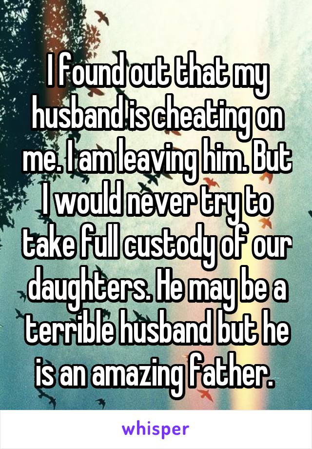 I found out that my husband is cheating on me. I am leaving him. But I would never try to take full custody of our daughters. He may be a terrible husband but he is an amazing father. 