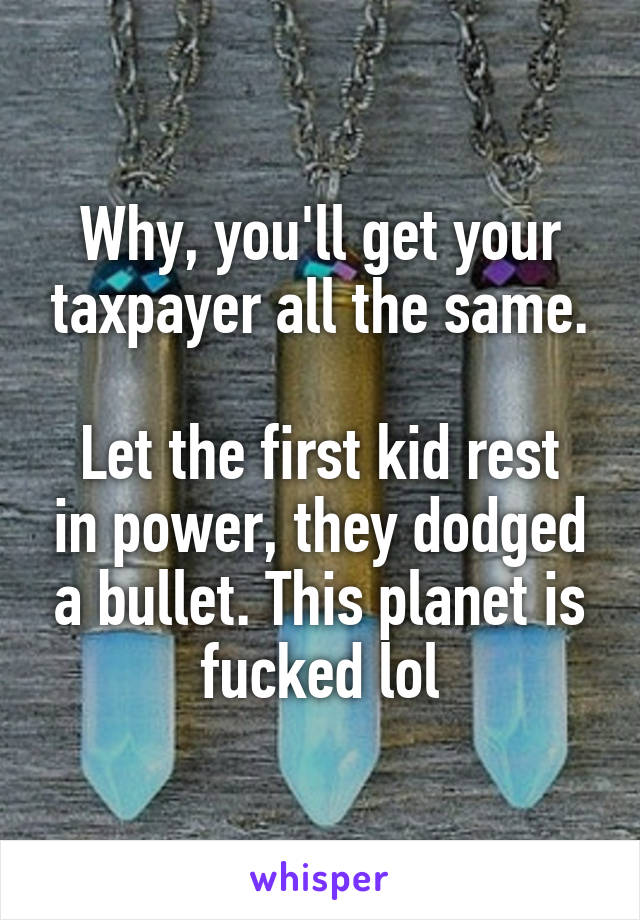 Why, you'll get your taxpayer all the same.

Let the first kid rest in power, they dodged a bullet. This planet is fucked lol