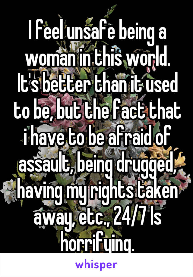 I feel unsafe being a woman in this world. It's better than it used to be, but the fact that i have to be afraid of assault, being drugged, having my rights taken away, etc., 24/7 Is horrifying.