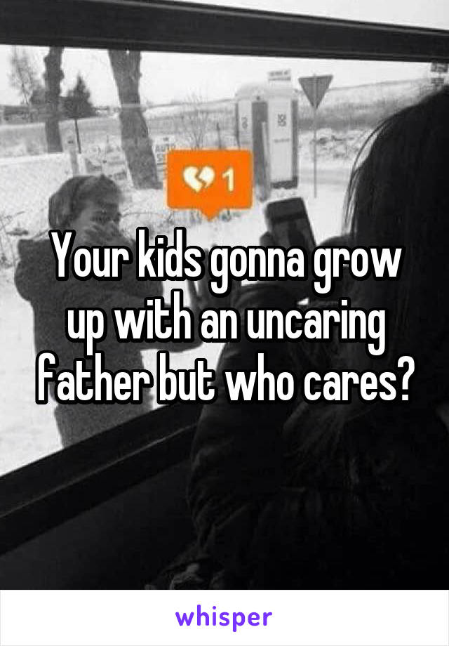 Your kids gonna grow up with an uncaring father but who cares?