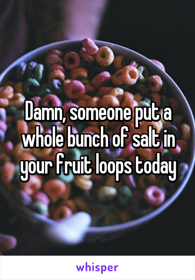 Damn, someone put a whole bunch of salt in your fruit loops today