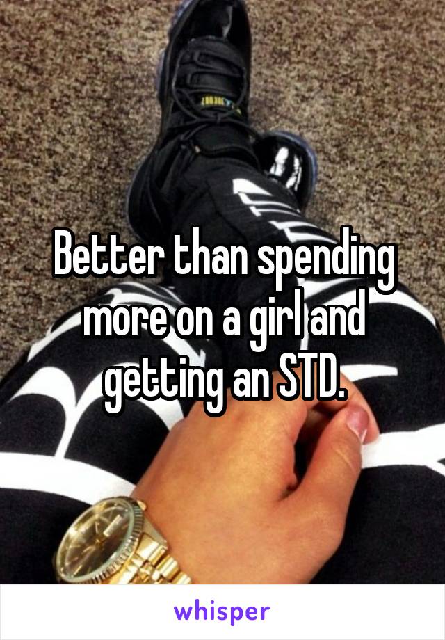 Better than spending more on a girl and getting an STD.