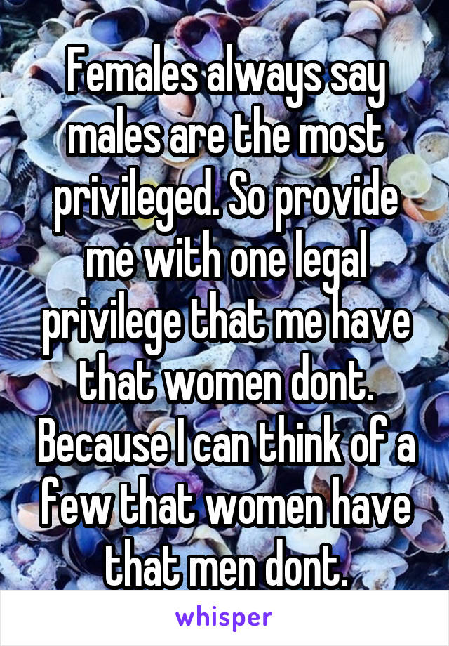 Females always say males are the most privileged. So provide me with one legal privilege that me have that women dont. Because I can think of a few that women have that men dont.