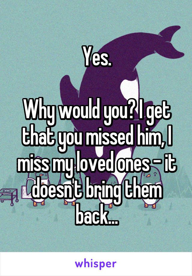 Yes.

Why would you? I get that you missed him, I miss my loved ones - it doesn't bring them back...