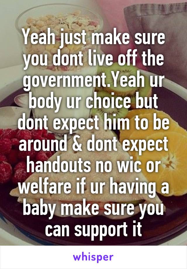 Yeah just make sure you dont live off the government.Yeah ur body ur choice but dont expect him to be around & dont expect handouts no wic or welfare if ur having a baby make sure you can support it