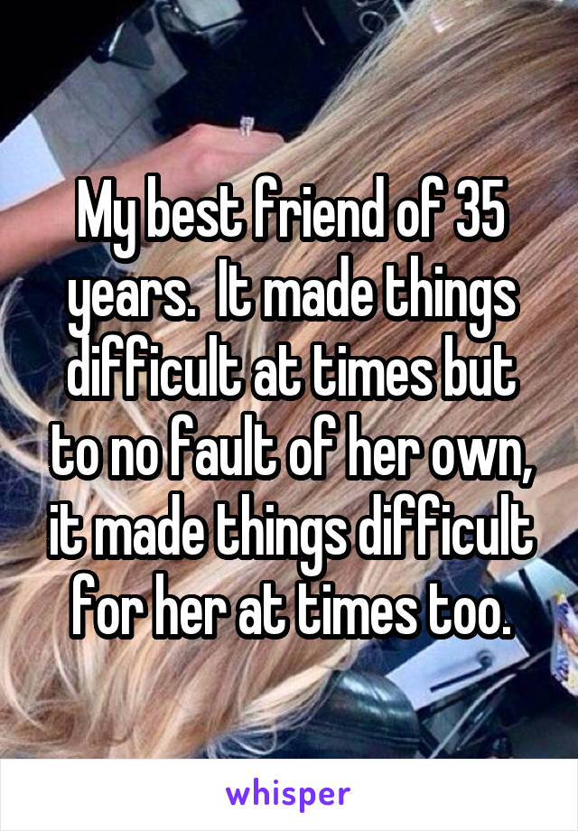 My best friend of 35 years.  It made things difficult at times but to no fault of her own, it made things difficult for her at times too.