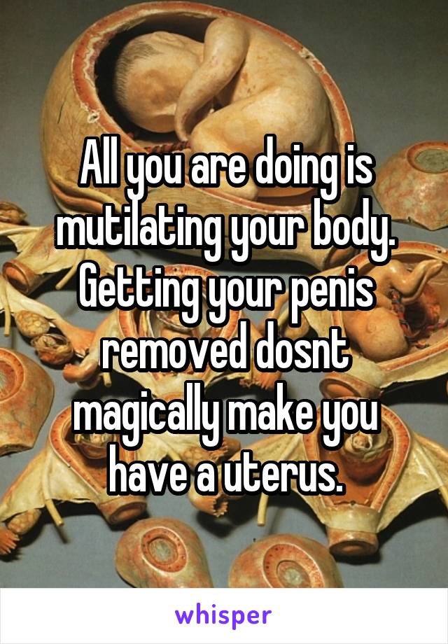 All you are doing is mutilating your body. Getting your penis removed dosnt magically make you have a uterus.
