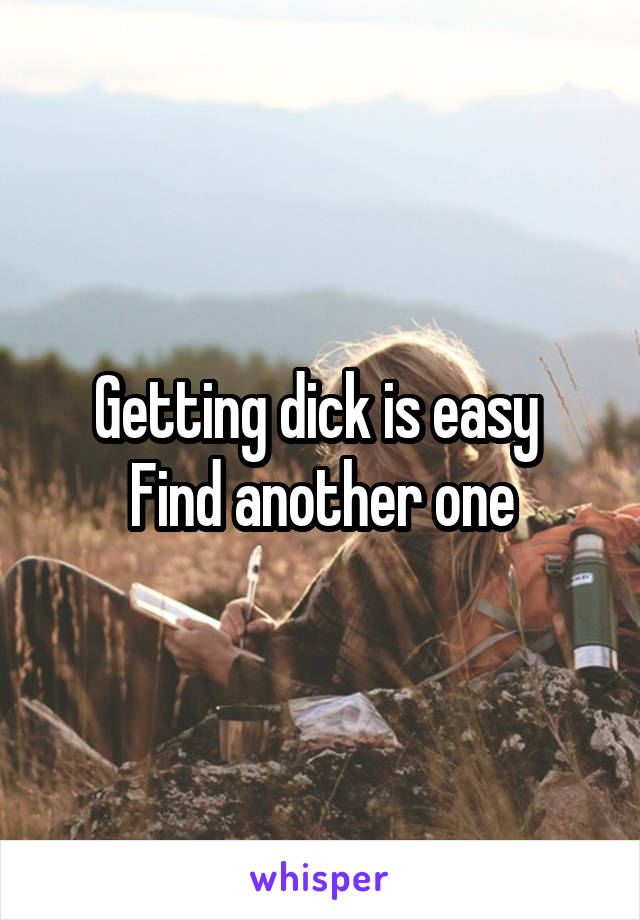 Getting dick is easy 
Find another one