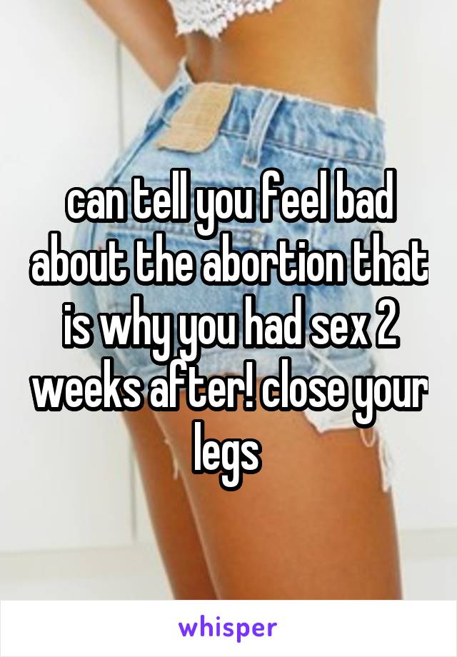 can tell you feel bad about the abortion that is why you had sex 2 weeks after! close your legs 