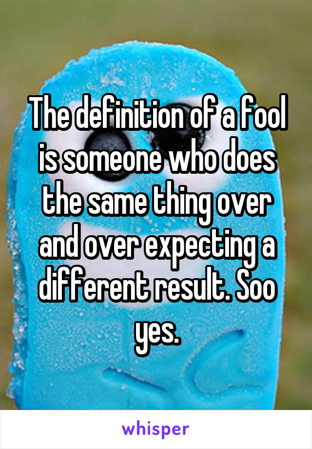 The definition of a fool is someone who does the same thing over and over expecting a different result. Soo yes.