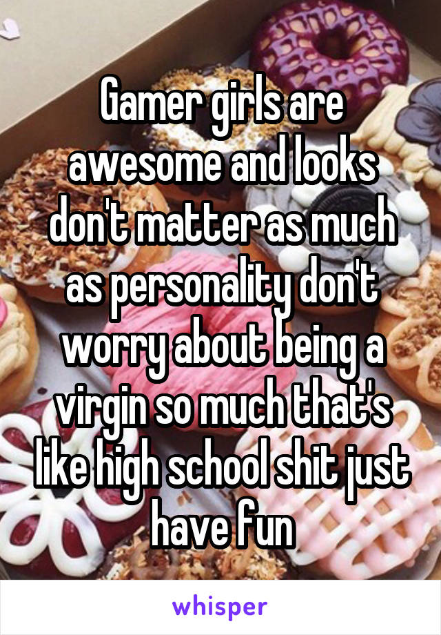 Gamer girls are awesome and looks don't matter as much as personality don't worry about being a virgin so much that's like high school shit just have fun