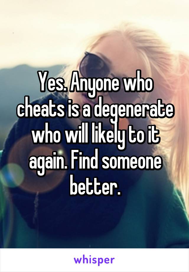 Yes. Anyone who cheats is a degenerate who will likely to it again. Find someone better.