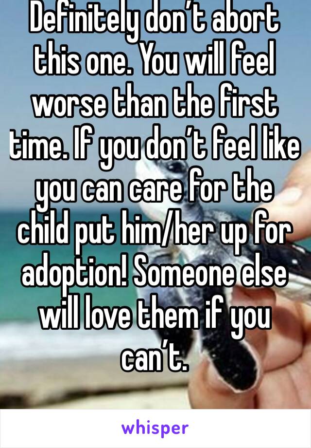 Definitely don’t abort this one. You will feel worse than the first time. If you don’t feel like you can care for the child put him/her up for adoption! Someone else will love them if you can’t. 