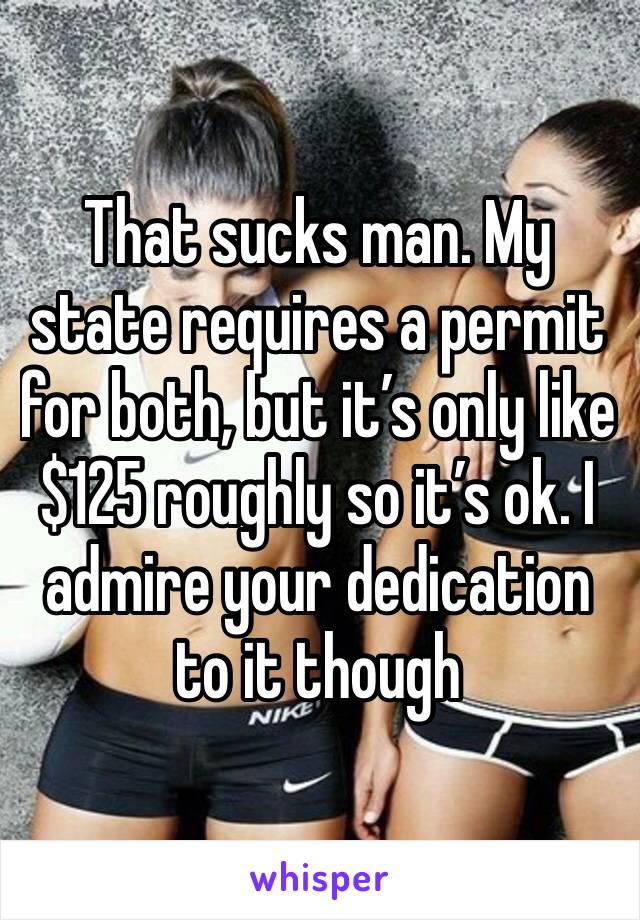 That sucks man. My state requires a permit for both, but it’s only like $125 roughly so it’s ok. I admire your dedication to it though