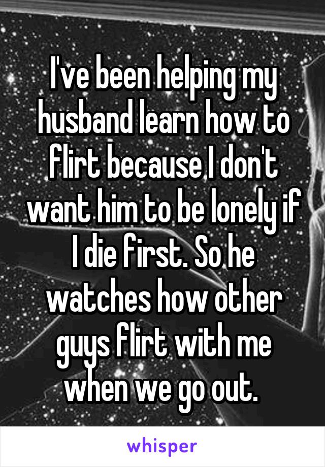 I've been helping my husband learn how to flirt because I don't want him to be lonely if I die first. So he watches how other guys flirt with me when we go out. 