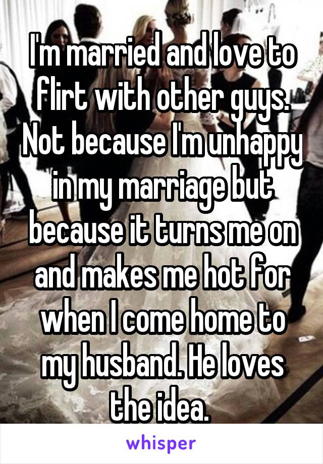 I'm married and love to flirt with other guys. Not because I'm unhappy in my marriage but because it turns me on and makes me hot for when I come home to my husband. He loves the idea. 