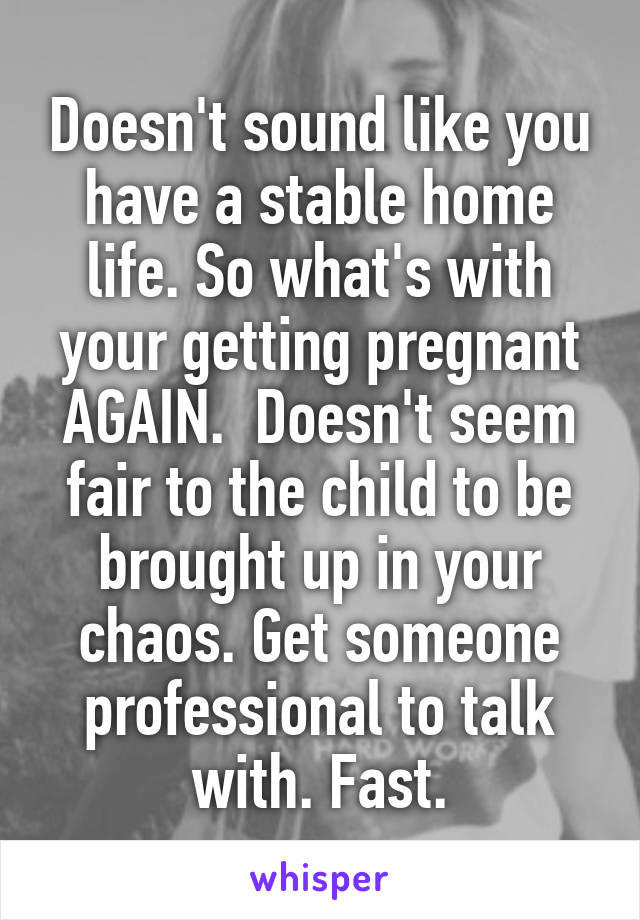 Doesn't sound like you have a stable home life. So what's with your getting pregnant AGAIN.  Doesn't seem fair to the child to be brought up in your chaos. Get someone professional to talk with. Fast.