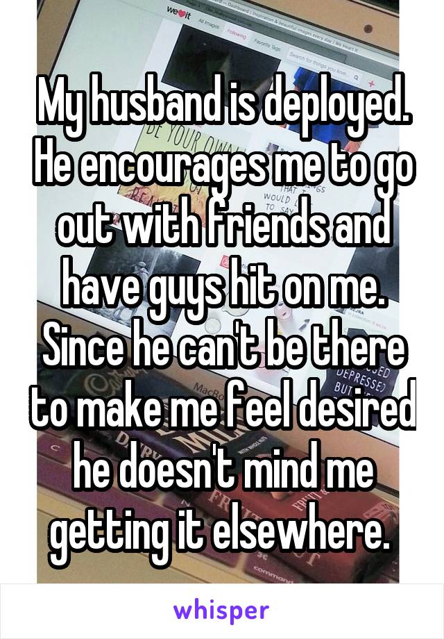 My husband is deployed. He encourages me to go out with friends and have guys hit on me. Since he can't be there to make me feel desired he doesn't mind me getting it elsewhere. 