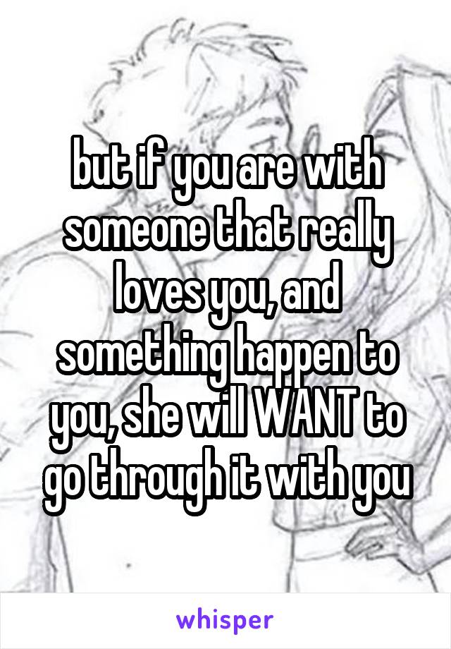 but if you are with someone that really loves you, and something happen to you, she will WANT to go through it with you