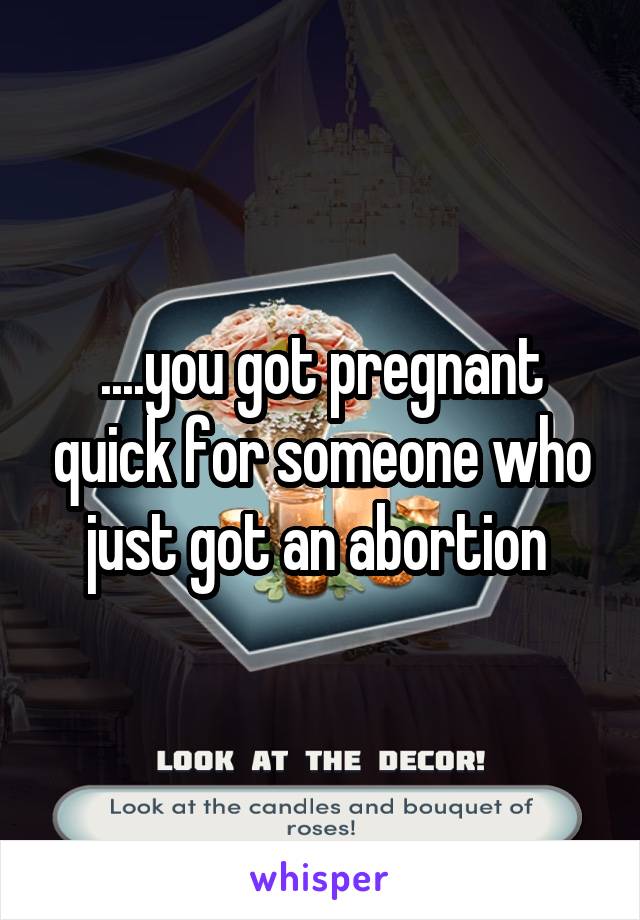 ....you got pregnant quick for someone who just got an abortion 