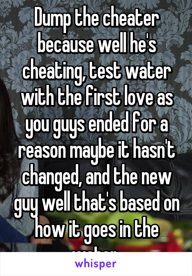 Dump the cheater because well he's cheating, test water with the first love as you guys ended for a reason maybe it hasn't changed, and the new guy well that's based on how it goes in the water 
