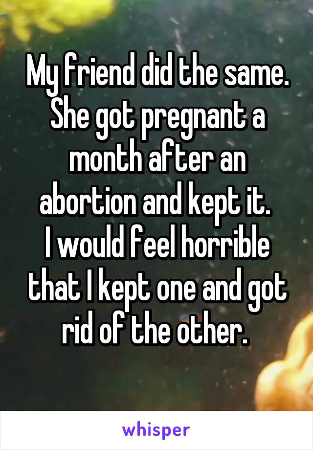 My friend did the same. She got pregnant a month after an abortion and kept it. 
I would feel horrible that I kept one and got rid of the other. 
