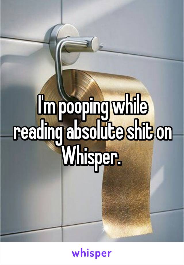 I'm pooping while reading absolute shit on Whisper. 
