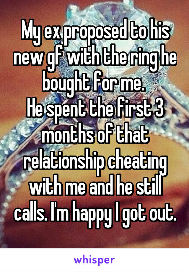 My ex proposed to his new gf with the ring he bought for me. 
He spent the first 3 months of that relationship cheating with me and he still calls. I'm happy I got out. 