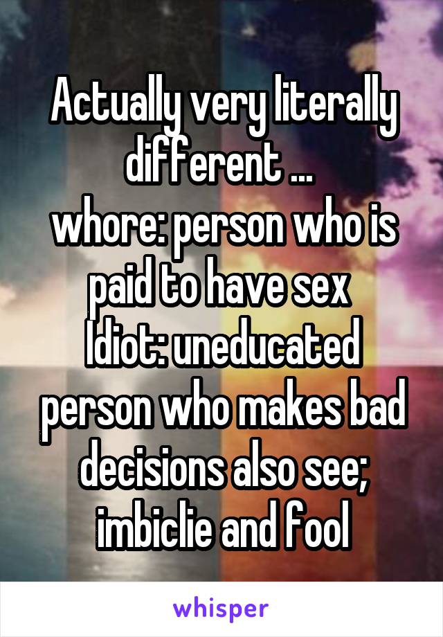 Actually very literally different ... 
whore: person who is paid to have sex 
Idiot: uneducated person who makes bad decisions also see; imbiclie and fool